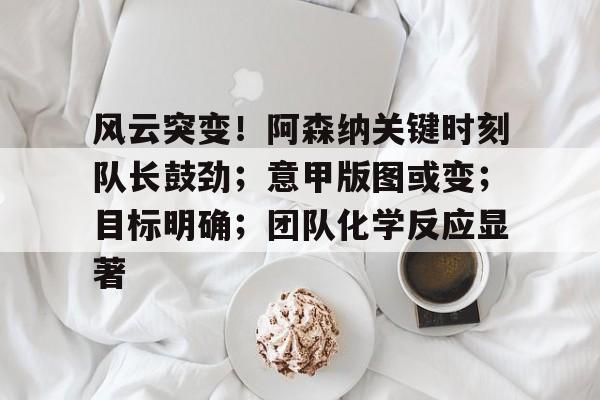 星空体育app- 风云突变！阿森纳关键时刻队长鼓劲；意甲版图或变；目标明确；团队化学反应显著