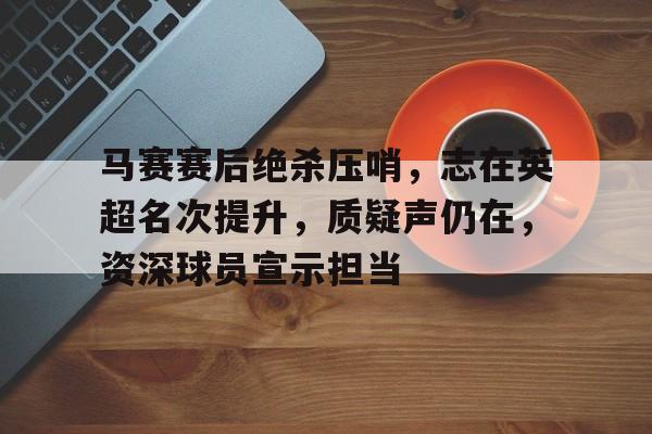 英雄联盟竞猜-包含马赛赛后绝杀压哨，志在英超名次提升，质疑声仍在，资深球员宣示担当的词条