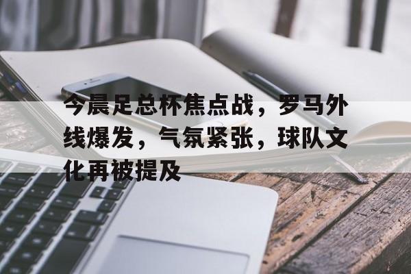 星空体育下载-包含今晨足总杯焦点战，罗马外线爆发，气氛紧张，球队文化再被提及的词条