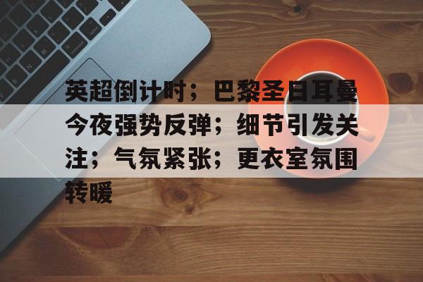 星空体育app下载-关于英超倒计时；巴黎圣日耳曼今夜强势反弹；细节引发关注；气氛紧张；更衣室氛围转暖的信息